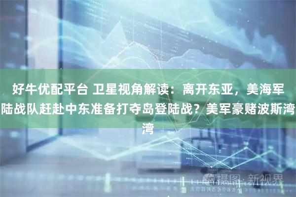 好牛优配平台 卫星视角解读：离开东亚，美海军陆战队赶赴中东准备打夺岛登陆战？美军豪赌波斯湾
