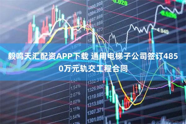 毅鸣天汇配资APP下载 通用电梯子公司签订4850万元轨交工程合同