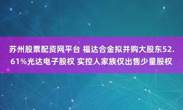 苏州股票配资网平台 福达合金拟并购大股东52.61%光达电子股权 实控人家族仅出售少量股权