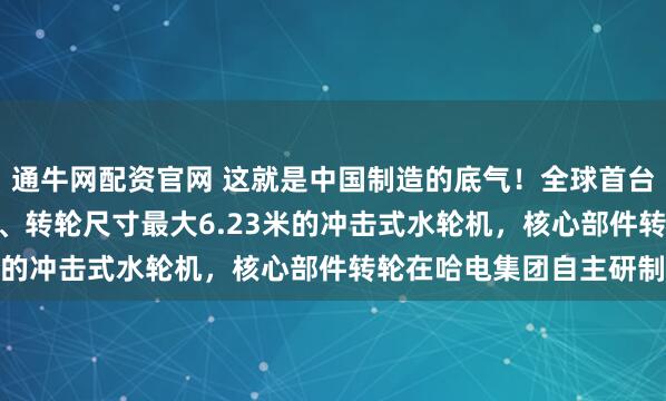 通牛网配资官网 这就是中国制造的底气！全球首台单机容量最大500兆瓦、转轮尺寸最大6.23米的冲击式水轮机，核心部件转轮在哈电集团自主研制
