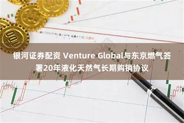 银河证券配资 Venture Global与东京燃气签署20年液化天然气长期购销协议