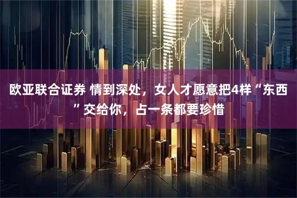 欧亚联合证券 情到深处，女人才愿意把4样“东西”交给你，占一条都要珍惜