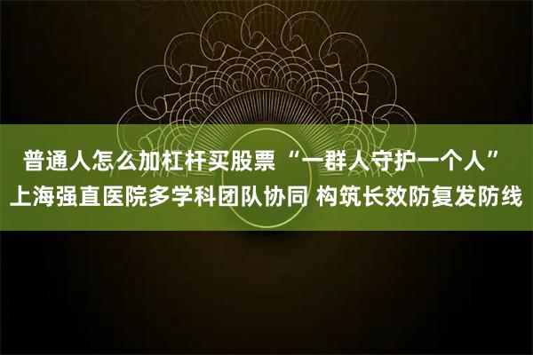 普通人怎么加杠杆买股票 “一群人守护一个人” 上海强直医院多学科团队协同 构筑长效防复发防线