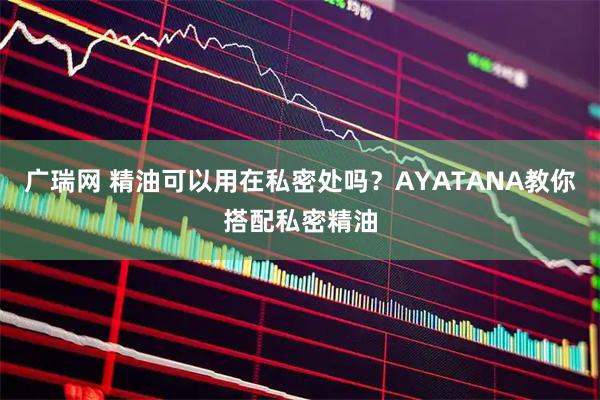 广瑞网 精油可以用在私密处吗?AYATANA教你搭配私密精油
