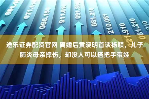 途乐证券配资官网 离婚后黄晓明首谈杨颖，儿子肺炎母亲摔伤，却没人可以搭把手带娃