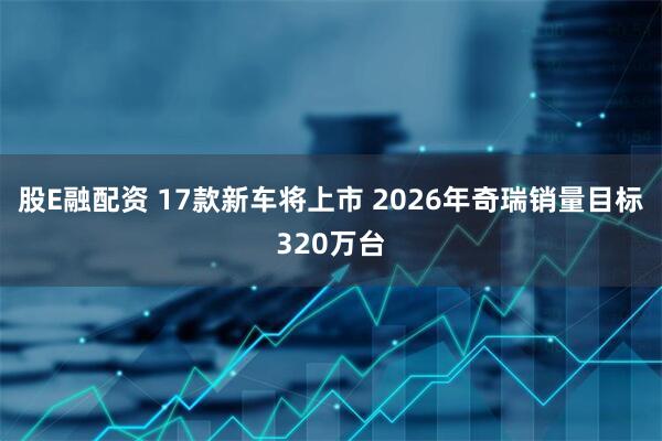 股E融配资 17款新车将上市 2026年奇瑞销量目标320万台