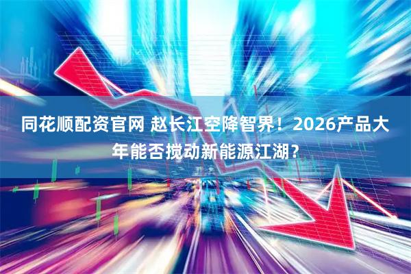 同花顺配资官网 赵长江空降智界！2026产品大年能否搅动新能源江湖？