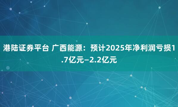 港陆证券平台 广西能源：预计2025年净利润亏损1.7亿元—2.2亿元