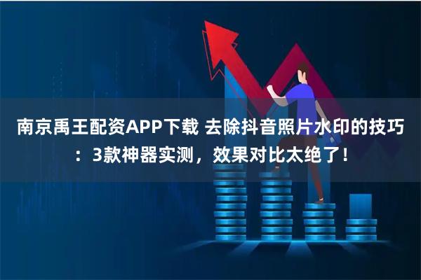 南京禹王配资APP下载 去除抖音照片水印的技巧：3款神器实测，效果对比太绝了！