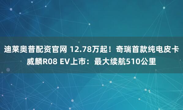迪莱奥普配资官网 12.78万起！奇瑞首款纯电皮卡威麟R08 EV上市：最大续航510公里