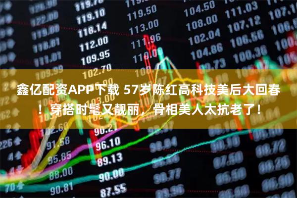 鑫亿配资APP下载 57岁陈红高科技美后大回春！穿搭时髦又靓丽，骨相美人太抗老了！