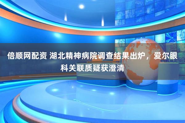 倍顺网配资 湖北精神病院调查结果出炉，爱尔眼科关联质疑获澄清