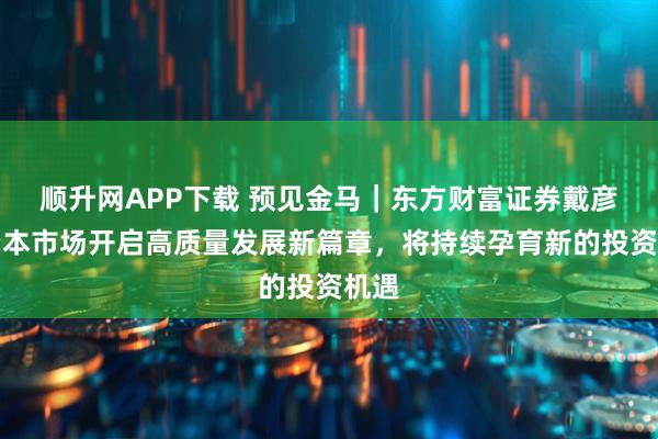 顺升网APP下载 预见金马｜东方财富证券戴彦：资本市场开启高质量发展新篇章，将持续孕育新的投资机遇