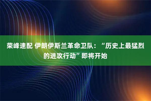 荣峰速配 伊朗伊斯兰革命卫队：“历史上最猛烈的进攻行动”即将开始
