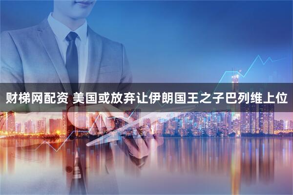 财梯网配资 美国或放弃让伊朗国王之子巴列维上位