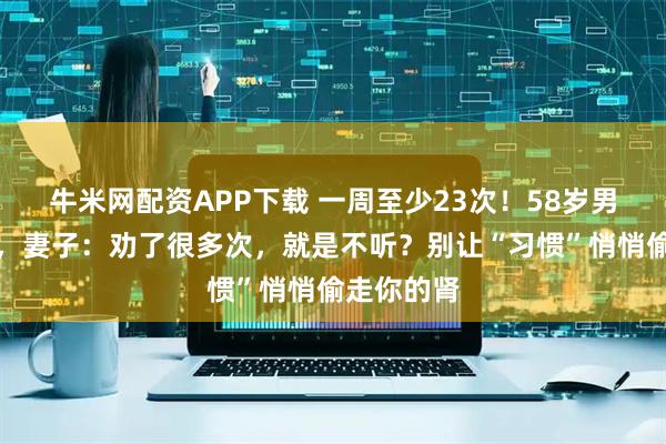牛米网配资APP下载 一周至少23次！58岁男子肾衰竭，妻子：劝了很多次，就是不听？别让“习惯”悄悄偷走你的肾