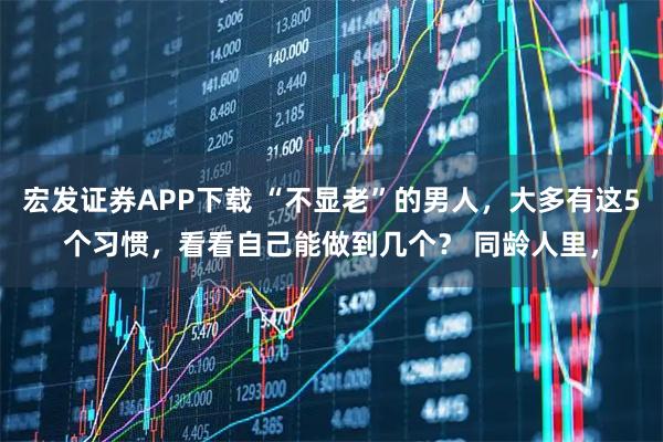 宏发证券APP下载 “不显老”的男人，大多有这5个习惯，看看自己能做到几个？ 同龄人里，