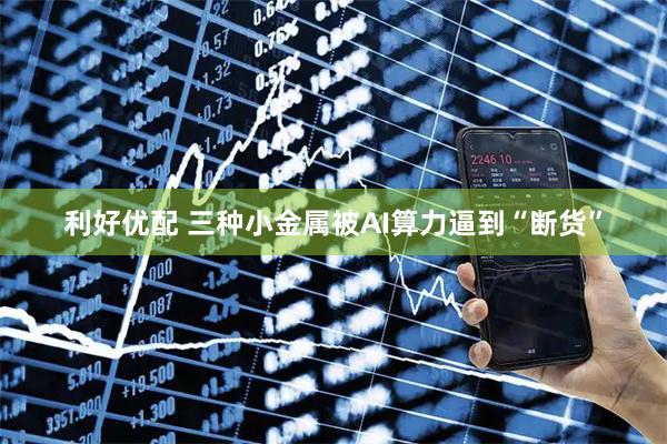 利好优配 三种小金属被AI算力逼到“断货”
