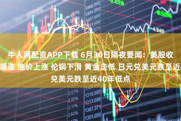 牛人网配资APP下载 6月30日隔夜要闻：美股收高科技股领涨 油价上涨 伦铜下滑 黄金走低 日元兑美元跌至近40年低点