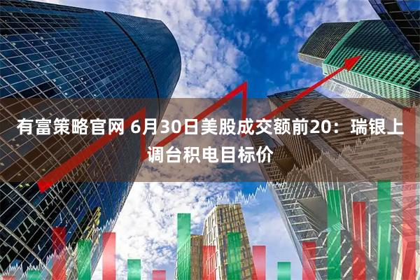 有富策略官网 6月30日美股成交额前20：瑞银上调台积电目标价