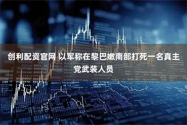 创利配资官网 以军称在黎巴嫩南部打死一名真主党武装人员