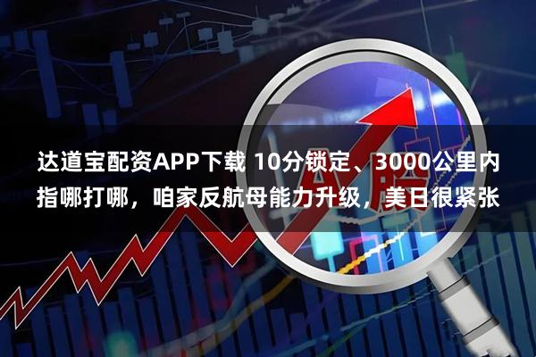 达道宝配资APP下载 10分锁定、3000公里内指哪打哪，咱家反航母能力升级，美日很紧张