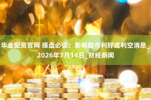 华金配资官网 操盘必读：影响股市利好或利空消息_2026年7月14日_财经新闻