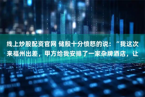 线上炒股配资官网 储殷十分愤怒的说：“我这次来福州出差，甲方给我安排了一家杂牌酒店，让
