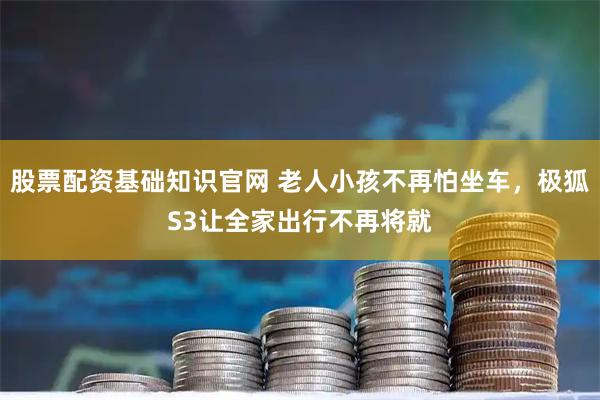 股票配资基础知识官网 老人小孩不再怕坐车，极狐S3让全家出行不再将就