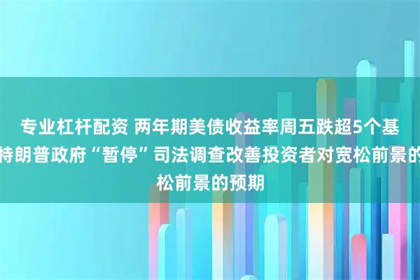 专业杠杆配资 两年期美债收益率周五跌超5个基点，特朗普政府“暂停”司法调查改善投资者对宽松前景的预期