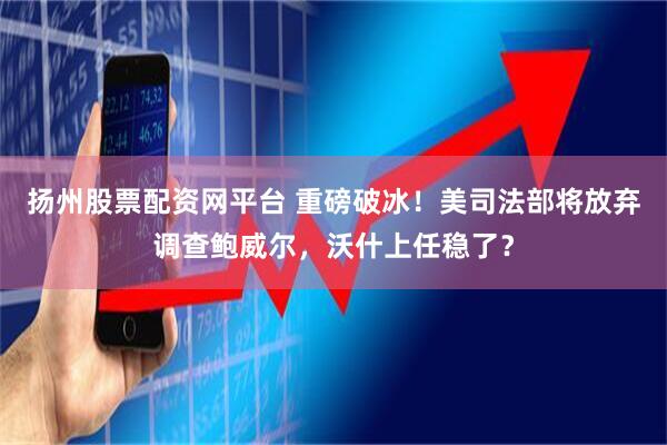 扬州股票配资网平台 重磅破冰！美司法部将放弃调查鲍威尔，沃什上任稳了？