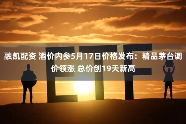 融凯配资 酒价内参5月17日价格发布：精品茅台调价领涨 总价创19天新高