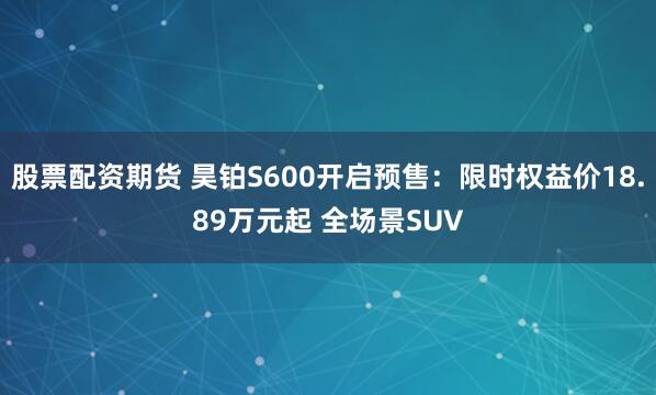 股票配资期货 昊铂S600开启预售：限时权益价18.89万元起 全场景SUV