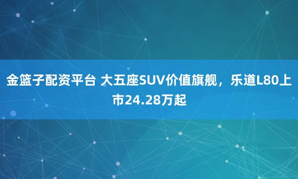 金篮子配资平台 大五座SUV价值旗舰，乐道L80上市24.28万起