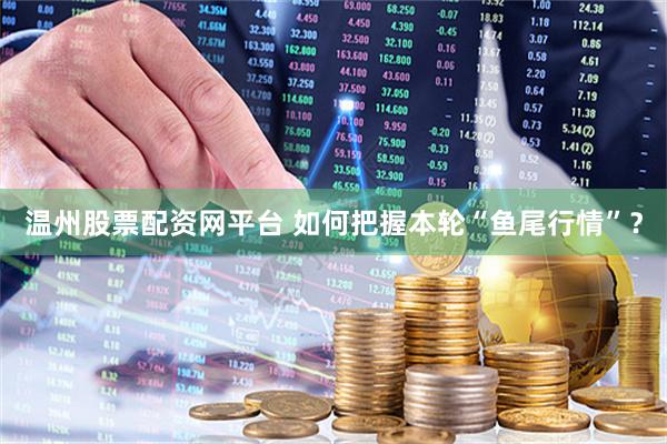温州股票配资网平台 如何把握本轮“鱼尾行情”？