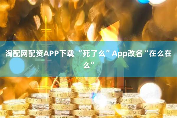 淘配网配资APP下载 “死了么”App改名“在么在么”