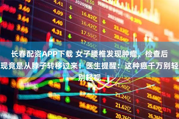 长春配资APP下载 女子腰椎发现肿瘤，检查后发现竟是从脖子转移过来！医生提醒：这种癌千万别轻视