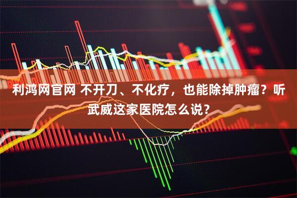 利鸿网官网 不开刀、不化疗，也能除掉肿瘤？听武威这家医院怎么说？
