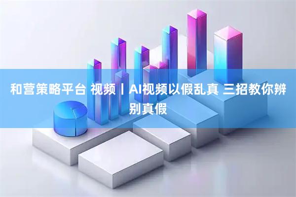 和营策略平台 视频丨AI视频以假乱真 三招教你辨别真假