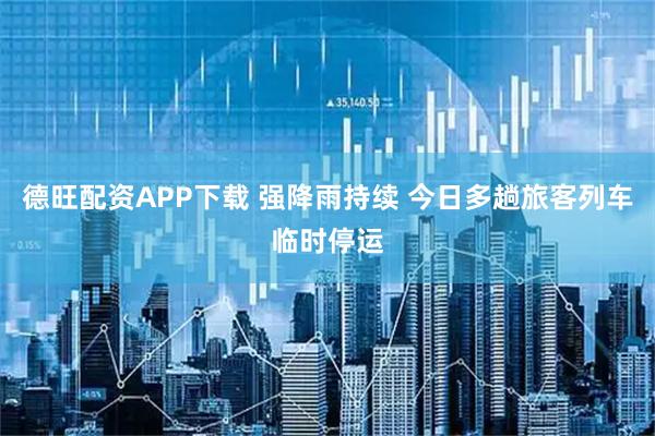 德旺配资APP下载 强降雨持续 今日多趟旅客列车临时停运